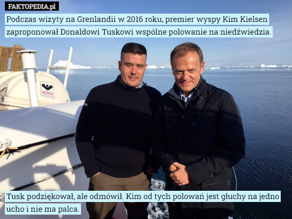 Podczas wizyty na Grenlandii w 2016 roku, premier wyspy Kim Kielsen zaproponował Donaldowi Tuskowi wspólne polowanie na niedźwiedzia.












Tusk podziękował, ale odmówił. Kim od tych polowań jest głuchy na jedno ucho i nie ma palca. 