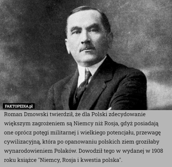 Roman Dmowski twierdził, że dla Polski zdecydowanie większym zagrożeniem są Niemcy niż Rosja, gdyż posiadają one oprócz potęgi militarnej i wielkiego potencjału, przewagę cywilizacyjną, która po opanowaniu polskich ziem groziłaby wynarodowieniem Polaków. Dowodził tego w wydanej w 1908 roku książce "Niemcy, Rosja i kwestia polska". 