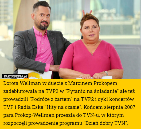 Dorota Wellman w duecie z Marcinem Prokopem zadebiutowała na TVP2 w "Pytaniu na śniadanie" ale też prowadzili "Podróże z żartem" na TVP2 i cykl koncertów TVP i Radia Eska "Hity na czasie". Końcem sierpnia 2007 para Prokop-Wellman przeszła do TVN-u, w którym rozpoczęli prowadzenie programu "Dzień dobry TVN". 