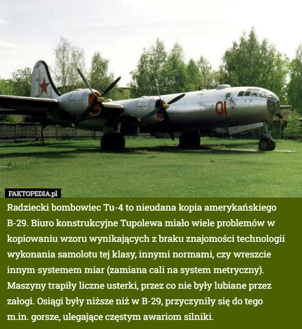 Radziecki bombowiec Tu-4 to nieudana kopia amerykańskiego B-29. Biuro konstrukcyjne Tupolewa miało wiele problemów w kopiowaniu wzoru wynikających z braku znajomości technologii wykonania samolotu tej klasy, innymi normami, czy wreszcie innym systemem miar (zamiana cali na system metryczny). Maszyny trapiły liczne usterki, przez co nie były lubiane przez załogi. Osiągi były niższe niż w B-29, przyczyniły się do tego
 m.in. gorsze, ulegające częstym awariom silniki. 