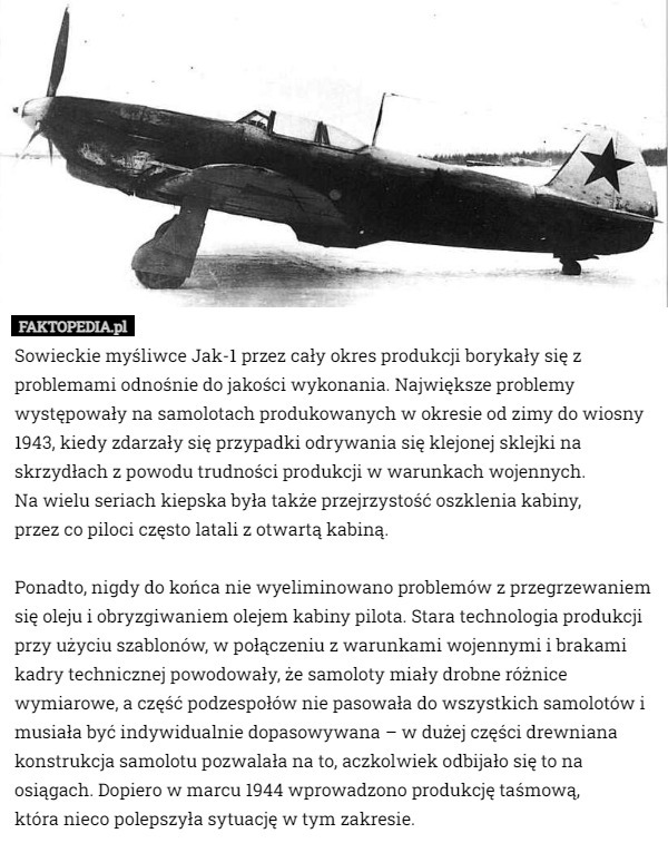 Sowieckie myśliwce Jak-1 przez cały okres produkcji borykały się z problemami odnośnie do jakości wykonania. Największe problemy występowały na samolotach produkowanych w okresie od zimy do wiosny 1943, kiedy zdarzały się przypadki odrywania się klejonej sklejki na skrzydłach z powodu trudności produkcji w warunkach wojennych.
 Na wielu seriach kiepska była także przejrzystość oszklenia kabiny,
 przez co piloci często latali z otwartą kabiną.

 Ponadto, nigdy do końca nie wyeliminowano problemów z przegrzewaniem się oleju i obryzgiwaniem olejem kabiny pilota. Stara technologia produkcji przy użyciu szablonów, w połączeniu z warunkami wojennymi i brakami kadry technicznej powodowały, że samoloty miały drobne różnice wymiarowe, a część podzespołów nie pasowała do wszystkich samolotów i musiała być indywidualnie dopasowywana – w dużej części drewniana konstrukcja samolotu pozwalała na to, aczkolwiek odbijało się to na osiągach. Dopiero w marcu 1944 wprowadzono produkcję taśmową,
 która nieco polepszyła sytuację w tym zakresie. 