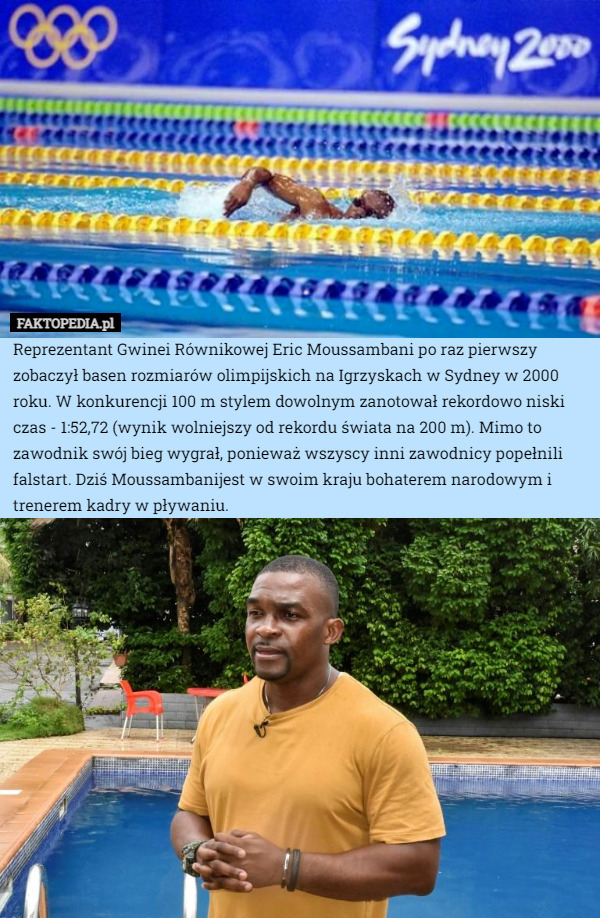 Reprezentant Gwinei Równikowej Eric Moussambani po raz pierwszy zobaczył basen rozmiarów olimpijskich na Igrzyskach w Sydney w 2000 roku. W konkurencji 100 m stylem dowolnym zanotował rekordowo niski czas - 1:52,72 (wynik wolniejszy od rekordu świata na 200 m). Mimo to zawodnik swój bieg wygrał, ponieważ wszyscy inni zawodnicy popełnili falstart. Dziś Moussambanijest w swoim kraju bohaterem narodowym i trenerem kadry w pływaniu. 