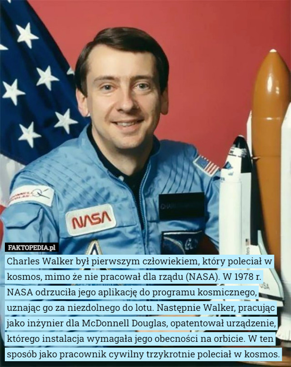 Charles Walker był pierwszym człowiekiem, który poleciał w kosmos, mimo że nie pracował dla rządu (NASA). W 1978 r. NASA odrzuciła jego aplikację do programu kosmicznego, uznając go za niezdolnego do lotu. Następnie Walker, pracując jako inżynier dla McDonnell Douglas, opatentował urządzenie, którego instalacja wymagała jego obecności na orbicie. W ten sposób jako pracownik cywilny trzykrotnie poleciał w kosmos. 