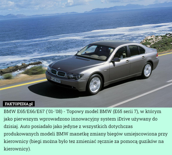 BMW E65/E66/E67 ('01-'08) - Topowy model BMW (E65 serii 7), w którym jako pierwszym wprowadzono innowacyjny system iDrive używany do dzisiaj. Auto posiadało jako jedyne z wszystkich dotychczas produkowanych modeli BMW manetkę zmiany biegów umiejscowiona przy kierownicy (biegi można było tez zmieniać ręcznie za pomocą guzików na
kierownicy). 