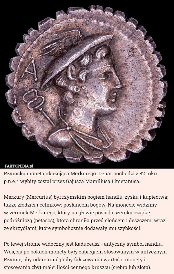 Rzymska moneta ukazująca Merkurego. Denar pochodzi z 82 roku p.n.e. i wybity został przez Gajusza Mamiliusa Limetanusa.

Merkury (Mercurius) był rzymskim bogiem handlu, zysku i kupiectwa; także złodziei i celników; posłańcem bogów. Na monecie widzimy wizerunek Merkurego, który na głowie posiada szeroką czapkę podróżniczą (petasos), która chroniła przed słońcem i deszczem; wraz ze skrzydłami, które symbolicznie dodawały mu szybkości.

 Po lewej stronie widoczny jest kaduceusz - antyczny symbol handlu. Wcięcia po bokach monety były zabiegiem stosowanym w antycznym Rzymie, aby udaremnić próby fałszowania wartości monety i stosowania zbyt małej ilości cennego kruszcu (srebra lub złota). 