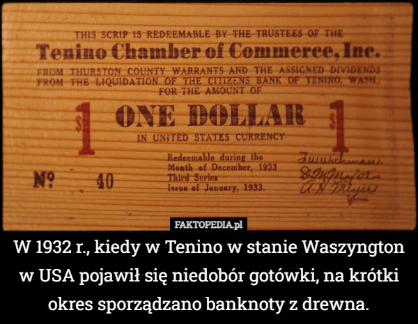 W 1932 r., kiedy w Tenino w stanie Waszyngton w USA pojawił się niedobór gotówki, na krótki okres sporządzano banknoty z drewna. 