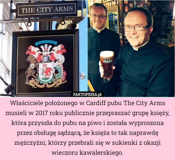 Właściciele położonego w Cardiff pubu The City Arms musieli w 2017 roku publicznie przepraszać grupę księży, która przyszła do pubu na piwo i została wyproszona przez obsługę sądzącą, że księża to tak naprawdę mężczyźni, którzy przebrali się w sukienki z okazji wieczoru kawalerskiego. 