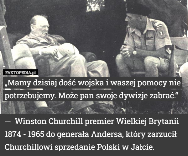 „Mamy dzisiaj dość wojska i waszej pomocy nie potrzebujemy. Może pan swoje dywizje zabrać.“ 

—  Winston Churchill premier Wielkiej Brytanii 1874 - 1965 do generała Andersa, który zarzucił Churchillowi sprzedanie Polski w Jałcie. 