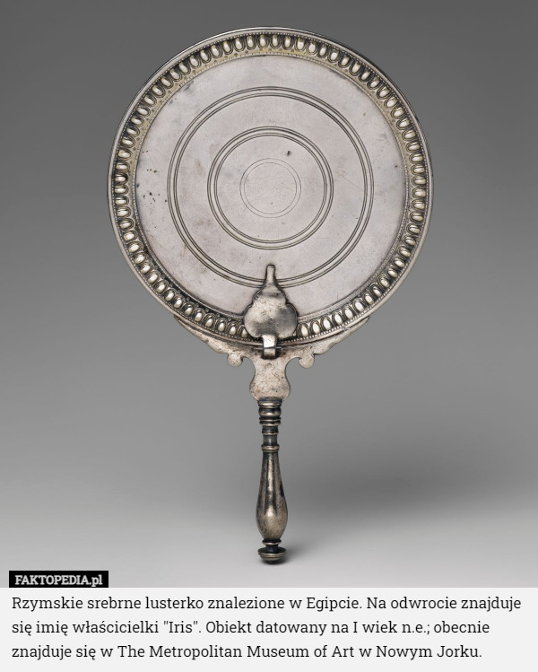 Rzymskie srebrne lusterko znalezione w Egipcie. Na odwrocie znajduje się imię właścicielki "Iris". Obiekt datowany na I wiek n.e.; obecnie znajduje się w The Metropolitan Museum of Art w Nowym Jorku. 