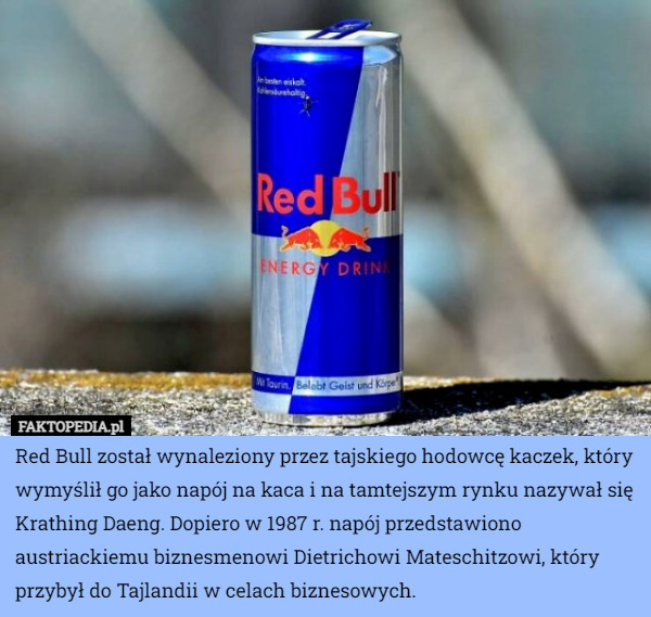 Red Bull został wynaleziony przez tajskiego hodowcę kaczek, który wymyślił go jako napój na kaca i na tamtejszym rynku nazywał się Krathing Daeng. Dopiero w 1987 r. napój przedstawiono austriackiemu biznesmenowi Dietrichowi Mateschitzowi, który przybył do Tajlandii w celach biznesowych. 