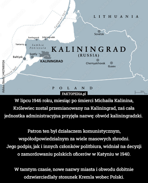 W lipcu 1946 roku, miesiąc po śmierci Michaiła Kalinina, Królewiec został przemianowany na Kaliningrad, zaś cała jednostka administracyjna przyjęła nazwę: obwód kaliningradzki. 

Patron ten był działaczem komunistycznym, współodpowiedzialnym za wiele masowych zbrodni.
 Jego podpis, jak i innych członków politbiura, widniał na decyzji
 o zamordowaniu polskich oficerów w Katyniu w 1940.

W tamtym czasie, nowe nazwy miasta i obwodu dobitnie odzwierciedlały stosunek Kremla wobec Polski. 