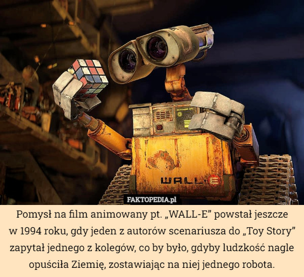 Pomysł na film animowany pt. „WALL-E” powstał jeszcze
w 1994 roku, gdy jeden z autorów scenariusza do „Toy Story” zapytał jednego z kolegów, co by było, gdyby ludzkość nagle opuściła Ziemię, zostawiając na niej jednego robota. 
