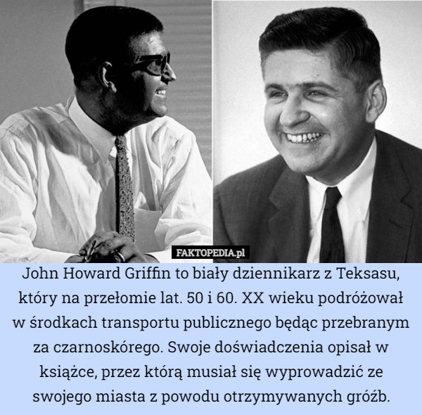 John Howard Griffin to biały dziennikarz z Teksasu, który na przełomie lat. 50 i 60. XX wieku podróżował w środkach transportu publicznego będąc przebranym za czarnoskórego. Swoje doświadczenia opisał w książce, przez którą musiał się wyprowadzić ze swojego miasta z powodu otrzymywanych gróźb. 