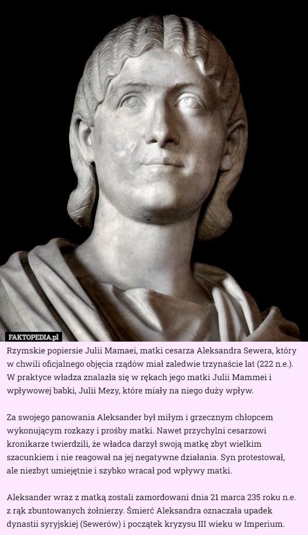 Rzymskie popiersie Julii Mamaei, matki cesarza Aleksandra Sewera, który w chwili oficjalnego objęcia rządów miał zaledwie trzynaście lat (222 n.e.). W praktyce władza znalazła się w rękach jego matki Julii Mammei i wpływowej babki, Julii Mezy, które miały na niego duży wpływ.

Za swojego panowania Aleksander był miłym i grzecznym chłopcem wykonującym rozkazy i prośby matki. Nawet przychylni cesarzowi kronikarze twierdzili, że władca darzył swoją matkę zbyt wielkim szacunkiem i nie reagował na jej negatywne działania. Syn protestował,
 ale niezbyt umiejętnie i szybko wracał pod wpływy matki.

Aleksander wraz z matką zostali zamordowani dnia 21 marca 235 roku n.e. z rąk zbuntowanych żołnierzy. Śmierć Aleksandra oznaczała upadek dynastii syryjskiej (Sewerów) i początek kryzysu III wieku w Imperium. 