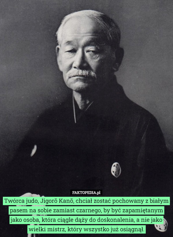 Twórca judo, Jigorō Kanō, chciał zostać pochowany z białym pasem na sobie zamiast czarnego, by być zapamiętanym jako osoba, która ciągle dąży do doskonalenia, a nie jako wielki mistrz, który wszystko już osiągnął. 