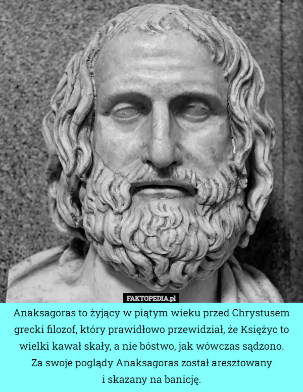 Anaksagoras to żyjący w piątym wieku przed Chrystusem grecki filozof, który prawidłowo przewidział, że Księżyc to wielki kawał skały, a nie bóstwo, jak wówczas sądzono.
Za swoje poglądy Anaksagoras został aresztowany
i skazany na banicję. 