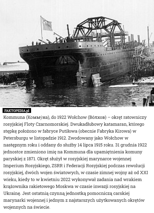 Kommuna (Комму́на), do 1922 Wołchow (Вóлхов) – okręt ratowniczy rosyjskiej Floty Czarnomorskiej. Dwukadłubowy katamaran, którego stępkę położono w fabryce Putiłowa (obecnie Fabryka Kirowa) w Petersburgu w listopadzie 1912. Zwodowany jako Wołchow w następnym roku i oddany do służby 14 lipca 1915 roku. 31 grudnia 1922 jednostce zmieniono imię na Kommuna dla upamiętnienia komuny paryskiej z 1871. Okręt służył w rosyjskiej marynarce wojennej Imperium Rosyjskiego, ZSRR i Federacji Rosyjskiej podczas rewolucji rosyjskiej, dwóch wojen światowych, w czasie zimnej wojny aż od XXI wieku, kiedy to w kwietniu 2022 wykonywał zadania nad wrakiem krążownika rakietowego Moskwa w czasie inwazji rosyjskiej na Ukrainę. Jest ostatnią czynną jednostką pomocniczą carskiej marynarki wojennej i jednym z najstarszych użytkowanych okrętów wojennych na świecie. 