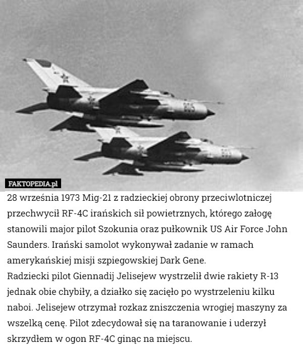 28 września 1973 Mig-21 z radzieckiej obrony przeciwlotniczej przechwycił RF-4C irańskich sił powietrznych, którego załogę stanowili major pilot Szokunia oraz pułkownik US Air Force John Saunders. Irański samolot wykonywał zadanie w ramach amerykańskiej misji szpiegowskiej Dark Gene.
Radziecki pilot Giennadij Jelisejew wystrzelił dwie rakiety R-13 jednak obie chybiły, a działko się zacięło po wystrzeleniu kilku naboi. Jelisejew otrzymał rozkaz zniszczenia wrogiej maszyny za wszelką cenę. Pilot zdecydował się na taranowanie i uderzył skrzydłem w ogon RF-4C ginąc na miejscu. 