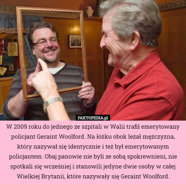 W 2009 roku do jednego ze szpitali w Walii trafił emerytowany policjant Geraint Woolford. Na łóżku obok leżał mężczyzna, który nazywał się identycznie i też był emerytowanym policjantem. Obaj panowie nie byli ze sobą spokrewnieni, nie spotkali się wcześniej i stanowili jedyne dwie osoby w całej Wielkiej Brytanii, które nazywały się Geraint Woolford. 