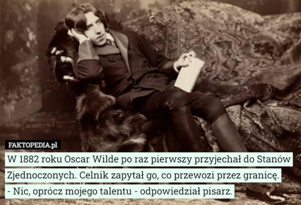 W 1882 roku Oscar Wilde po raz pierwszy przyjechał do Stanów Zjednoczonych. Celnik zapytał go, co przewozi przez granicę.
- Nic, oprócz mojego talentu - odpowiedział pisarz. 