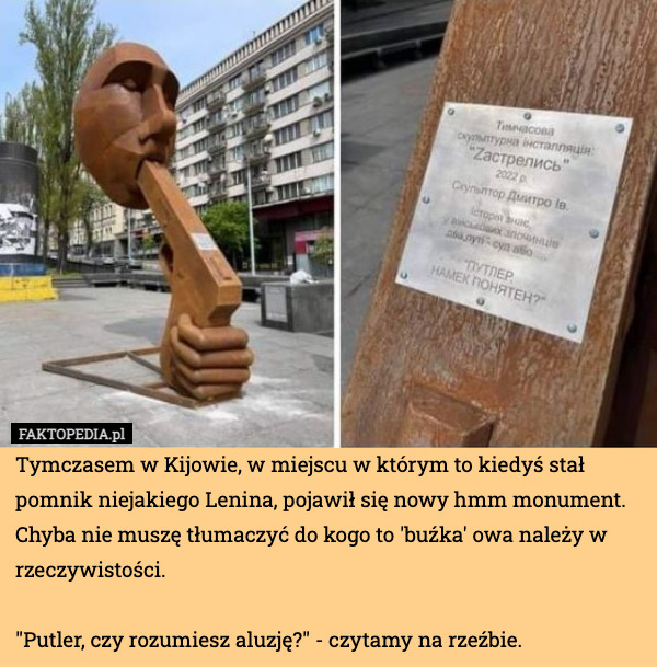 Tymczasem w Kijowie, w miejscu w którym to kiedyś stał pomnik niejakiego Lenina, pojawił się nowy hmm monument. Chyba nie muszę tłumaczyć do kogo to 'buźka' owa należy w rzeczywistości.

"Putler, czy rozumiesz aluzję?" - czytamy na rzeźbie. 