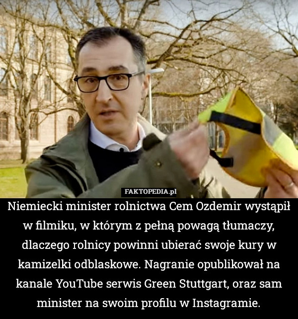 Niemiecki minister rolnictwa Cem Ozdemir wystąpił w filmiku, w którym z pełną powagą tłumaczy, dlaczego rolnicy powinni ubierać swoje kury w kamizelki odblaskowe. Nagranie opublikował na kanale YouTube serwis Green Stuttgart, oraz sam minister na swoim profilu w Instagramie. 