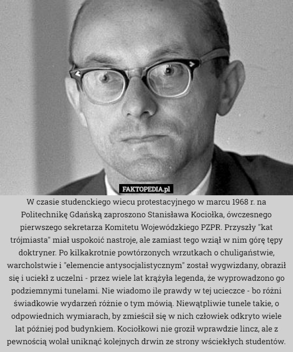 W czasie studenckiego wiecu protestacyjnego w marcu 1968 r. na Politechnikę Gdańską zaproszono Stanisława Kociołka, ówczesnego pierwszego sekretarza Komitetu Wojewódzkiego PZPR. Przyszły "kat trójmiasta" miał uspokoić nastroje, ale zamiast tego wziął w nim górę tępy doktryner. Po kilkakrotnie powtórzonych wrzutkach o chuligaństwie, warcholstwie i "elemencie antysocjalistycznym" został wygwizdany, obraził się i uciekł z uczelni - przez wiele lat krążyła legenda, że wyprowadzono go podziemnymi tunelami. Nie wiadomo ile prawdy w tej ucieczce - bo różni świadkowie wydarzeń różnie o tym mówią. Niewątpliwie tunele takie, o odpowiednich wymiarach, by zmieścił się w nich człowiek odkryto wiele lat później pod budynkiem. Kociołkowi nie groził wprawdzie lincz, ale z pewnością wolał uniknąć kolejnych drwin ze strony wściekłych studentów. 