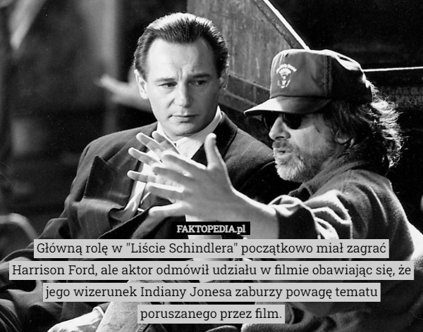 Główną rolę w "Liście Schindlera" początkowo miał zagrać Harrison Ford, ale aktor odmówił udziału w filmie obawiając się, że jego wizerunek Indiany Jonesa zaburzy powagę tematu poruszanego przez film. 