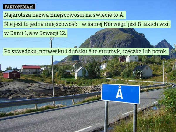 Najkrótsza nazwa miejscowości na świecie to Å.
Nie jest to jedna miejscowość - w samej Norwegii jest 8 takich wsi, w Danii 1, a w Szwecji 12.

Po szwedzku, norwesku i duńsku å to strumyk, rzeczka lub potok. 
