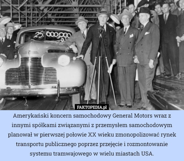 Amerykański koncern samochodowy General Motors wraz z innymi spółkami związanymi z przemysłem samochodowym planował w pierwszej połowie XX wieku zmonopolizować rynek transportu publicznego poprzez przejęcie i rozmontowanie
 systemu tramwajowego w wielu miastach USA. 