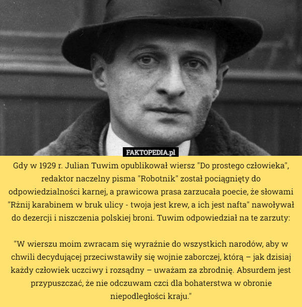 Gdy w 1929 r. Julian Tuwim opublikował wiersz "Do prostego człowieka", redaktor naczelny pisma "Robotnik" został pociągnięty do odpowiedzialności karnej, a prawicowa prasa zarzucała poecie, że słowami "Rżnij karabinem w bruk ulicy - twoja jest krew, a ich jest nafta" nawoływał do dezercji i niszczenia polskiej broni. Tuwim odpowiedział na te zarzuty:

"W wierszu moim zwracam się wyraźnie do wszystkich narodów, aby w chwili decydującej przeciwstawiły się wojnie zaborczej, którą – jak dzisiaj każdy człowiek uczciwy i rozsądny – uważam za zbrodnię. Absurdem jest przypuszczać, że nie odczuwam czci dla bohaterstwa w obronie niepodległości kraju." 