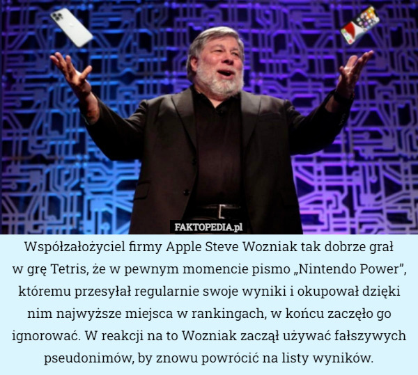 Współzałożyciel firmy Apple Steve Wozniak tak dobrze grał
w grę Tetris, że w pewnym momencie pismo „Nintendo Power”, któremu przesyłał regularnie swoje wyniki i okupował dzięki nim najwyższe miejsca w rankingach, w końcu zaczęło go ignorować. W reakcji na to Wozniak zaczął używać fałszywych pseudonimów, by znowu powrócić na listy wyników. 