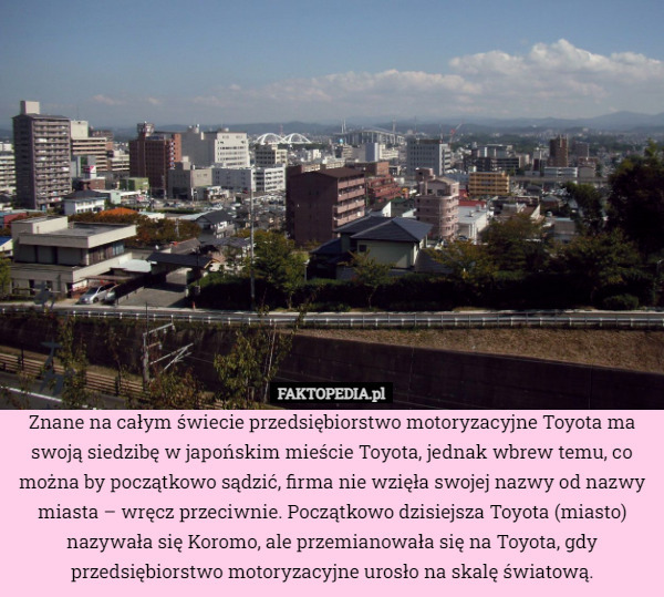 Znane na całym świecie przedsiębiorstwo motoryzacyjne Toyota ma swoją siedzibę w japońskim mieście Toyota, jednak wbrew temu, co można by początkowo sądzić, firma nie wzięła swojej nazwy od nazwy miasta – wręcz przeciwnie. Początkowo dzisiejsza Toyota (miasto) nazywała się Koromo, ale przemianowała się na Toyota, gdy przedsiębiorstwo motoryzacyjne urosło na skalę światową. 