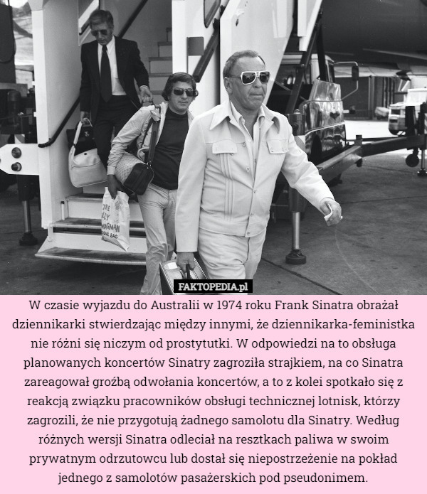 W czasie wyjazdu do Australii w 1974 roku Frank Sinatra obrażał dziennikarki stwierdzając między innymi, że dziennikarka-feministka nie różni się niczym od prostytutki. W odpowiedzi na to obsługa planowanych koncertów Sinatry zagroziła strajkiem, na co Sinatra zareagował groźbą odwołania koncertów, a to z kolei spotkało się z reakcją związku pracowników obsługi technicznej lotnisk, którzy zagrozili, że nie przygotują żadnego samolotu dla Sinatry. Według różnych wersji Sinatra odleciał na resztkach paliwa w swoim prywatnym odrzutowcu lub dostał się niepostrzeżenie na pokład jednego z samolotów pasażerskich pod pseudonimem. 