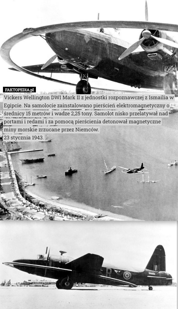 Vickers Wellington DWI Mark II z jednostki rozpoznawczej z Ismailia w Egipcie. Na samolocie zainstalowano pierścień elektromagnetyczny o średnicy 15 metrów i wadze 2,25 tony. Samolot nisko przelatywał nad portami i redami i za pomocą pierścienia detonował magnetyczne miny morskie zrzucane przez Niemców.
23 stycznia 1943. 