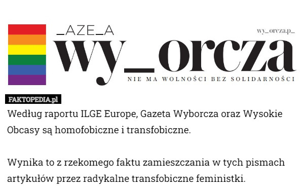 Według raportu ILGE Europe, Gazeta Wyborcza oraz Wysokie Obcasy są homofobiczne i transfobiczne.

Wynika to z rzekomego faktu zamieszczania w tych pismach artykułów przez radykalne transfobiczne feministki. 