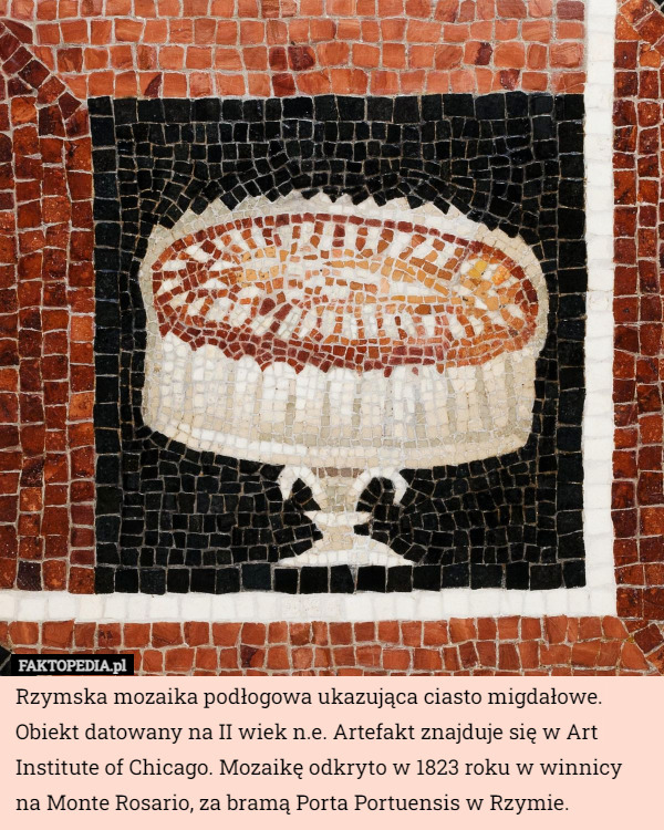 Rzymska mozaika podłogowa ukazująca ciasto migdałowe. Obiekt datowany na II wiek n.e. Artefakt znajduje się w Art Institute of Chicago. Mozaikę odkryto w 1823 roku w winnicy na Monte Rosario, za bramą Porta Portuensis w Rzymie. 