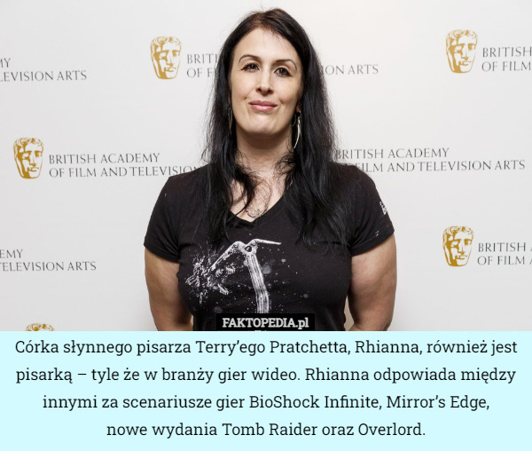 Córka słynnego pisarza Terry’ego Pratchetta, Rhianna, również jest pisarką – tyle że w branży gier wideo. Rhianna odpowiada między innymi za scenariusze gier BioShock Infinite, Mirror’s Edge,
 nowe wydania Tomb Raider oraz Overlord. 