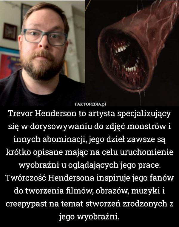 Trevor Henderson to artysta specjalizujący się w dorysowywaniu do zdjęć monstrów i innych abominacji, jego dzieł zawsze są krótko opisane mając na celu uruchomienie wyobraźni u oglądających jego prace. Twórczość Hendersona inspiruje jego fanów do tworzenia filmów, obrazów, muzyki i creepypast na temat stworzeń zrodzonych z jego wyobraźni. 