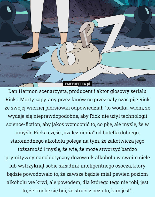 Dan Harmon scenarzysta, producent i aktor głosowy serialu Rick i Morty zapytany przez fanów co przez cały czas pije Rick ze swojej wiernej piersiówki odpowiedział " to wódka, wiem, że wydaje się nieprawdopodobne, aby Rick nie użył technologii science-fiction, aby jakoś wzmocnić to, co pije, ale myślę, że w umyśle Ricka część „uzależnienia” od butelki dobrego, staromodnego alkoholu polega na tym, że zakotwicza jego tożsamość i myślę, że wie, że może stworzyć bardzo prymitywny nanobiotyczny dozownik alkoholu w swoim ciele lub wstrzyknął sobie składnik inteligentnego osocza, który będzie powodowało to, że zawsze będzie miał pewien poziom alkoholu we krwi, ale powodem, dla którego tego nie robi, jest to, że trochę się boi, że straci z oczu to, kim jest”. 