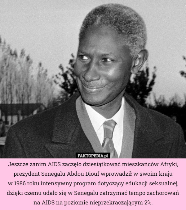 Jeszcze zanim AIDS zaczęło dziesiątkować mieszkańców Afryki, prezydent Senegalu Abdou Diouf wprowadził w swoim kraju
w 1986 roku intensywny program dotyczący edukacji seksualnej, dzięki czemu udało się w Senegalu zatrzymać tempo zachorowań na AIDS na poziomie nieprzekraczającym 2%. 