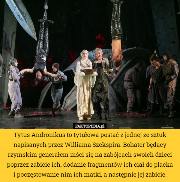 Tytus Andronikus to tytułowa postać z jednej ze sztuk napisanych przez Williama Szekspira. Bohater będący rzymskim generałem mści się na zabójcach swoich dzieci poprzez zabicie ich, dodanie fragmentów ich ciał do placka
i poczęstowanie nim ich matki, a następnie jej zabicie. 