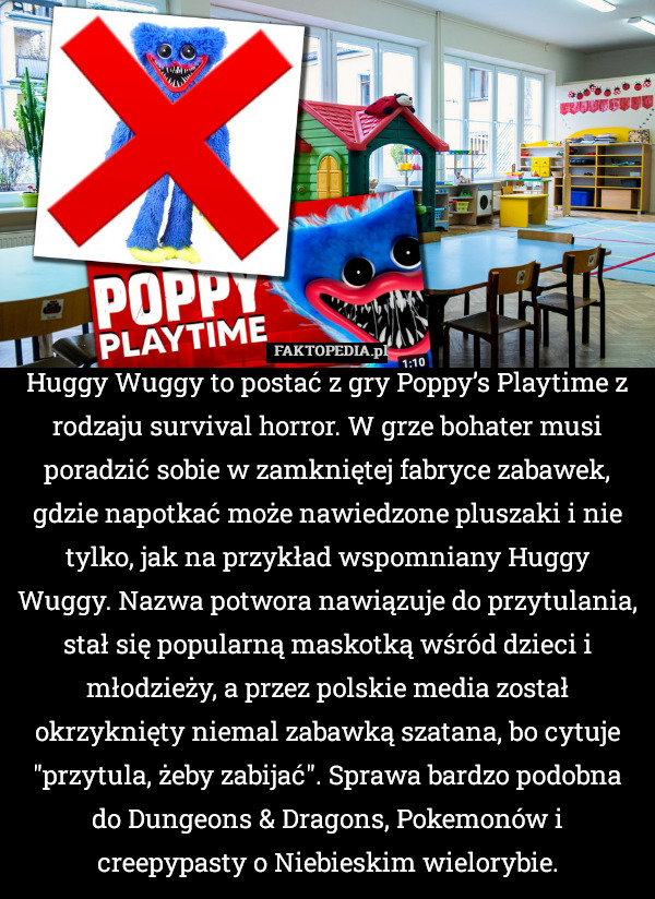 Huggy Wuggy to postać z gry Poppy’s Playtime z rodzaju survival horror. W grze bohater musi poradzić sobie w zamkniętej fabryce zabawek, gdzie napotkać może nawiedzone pluszaki i nie tylko, jak na przykład wspomniany Huggy Wuggy. Nazwa potwora nawiązuje do przytulania, stał się popularną maskotką wśród dzieci i młodzieży, a przez polskie media został okrzyknięty niemal zabawką szatana, bo cytuje "przytula, żeby zabijać". Sprawa bardzo podobna do Dungeons & Dragons, Pokemonów i creepypasty o Niebieskim wielorybie. 