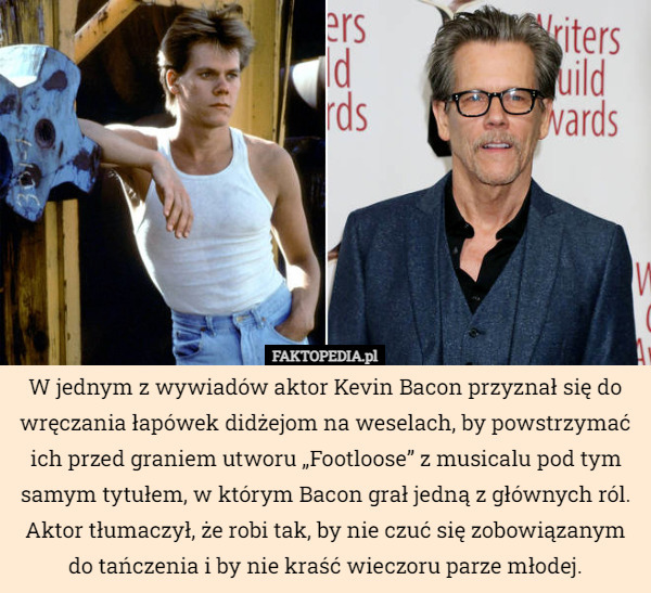 W jednym z wywiadów aktor Kevin Bacon przyznał się do wręczania łapówek didżejom na weselach, by powstrzymać ich przed graniem utworu „Footloose” z musicalu pod tym samym tytułem, w którym Bacon grał jedną z głównych ról. Aktor tłumaczył, że robi tak, by nie czuć się zobowiązanym do tańczenia i by nie kraść wieczoru parze młodej. 