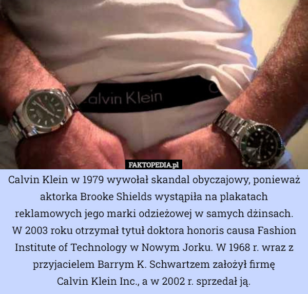 Calvin Klein w 1979 wywołał skandal obyczajowy, ponieważ aktorka Brooke Shields wystąpiła na plakatach reklamowych jego marki odzieżowej w samych dżinsach.
 W 2003 roku otrzymał tytuł doktora honoris causa Fashion Institute of Technology w Nowym Jorku. W 1968 r. wraz z przyjacielem Barrym K. Schwartzem założył firmę
 Calvin Klein Inc., a w 2002 r. sprzedał ją. 