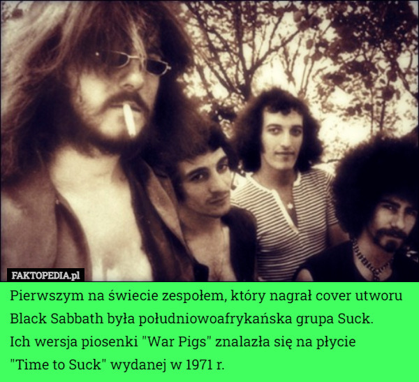 Pierwszym na świecie zespołem, który nagrał cover utworu Black Sabbath była południowoafrykańska grupa Suck.
 Ich wersja piosenki "War Pigs" znalazła się na płycie
 "Time to Suck" wydanej w 1971 r. 