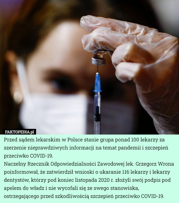 Przed sądem lekarskim w Polsce stanie grupa ponad 100 lekarzy za szerzenie nieprawdziwych informacji na temat pandemii i szczepień przeciwko COVID-19.
Naczelny Rzecznik Odpowiedzialności Zawodowej lek. Grzegorz Wrona poinformował, że zatwierdził wnioski o ukaranie 116 lekarzy i lekarzy dentystów, którzy pod koniec listopada 2020 r. złożyli swój podpis pod apelem do władz i nie wycofali się ze swego stanowiska, ostrzegającego przed szkodliwością szczepień przeciwko COVID-19. 
