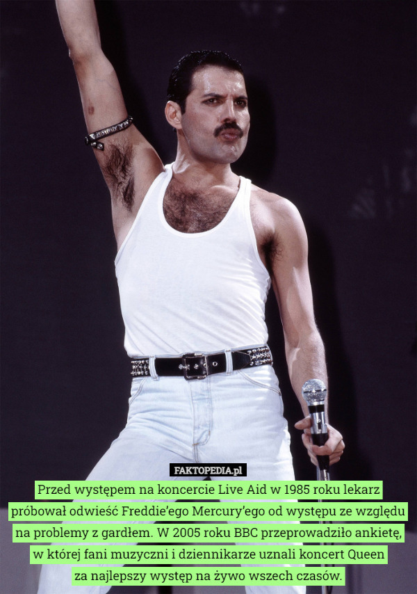 Przed występem na koncercie Live Aid w 1985 roku lekarz próbował odwieść Freddie’ego Mercury’ego od występu ze względu na problemy z gardłem. W 2005 roku BBC przeprowadziło ankietę, w której fani muzyczni i dziennikarze uznali koncert Queen
za najlepszy występ na żywo wszech czasów. 