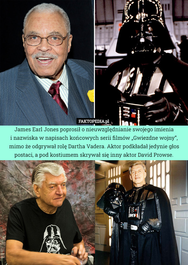 James Earl Jones poprosił o nieuwzględnianie swojego imienia
i nazwiska w napisach końcowych serii filmów „Gwiezdne wojny”, mimo że odgrywał rolę Dartha Vadera. Aktor podkładał jedynie głos postaci, a pod kostiumem skrywał się inny aktor David Prowse. 