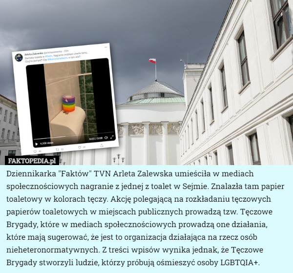 Dziennikarka "Faktów" TVN Arleta Zalewska umieściła w mediach społecznościowych nagranie z jednej z toalet w Sejmie. Znalazła tam papier toaletowy w kolorach tęczy. Akcję polegającą na rozkładaniu tęczowych papierów toaletowych w miejscach publicznych prowadzą tzw. Tęczowe Brygady, które w mediach społecznościowych prowadzą one działania, które mają sugerować, że jest to organizacja działająca na rzecz osób nieheteronormatywnych. Z treści wpisów wynika jednak, że Tęczowe Brygady stworzyli ludzie, którzy próbują ośmieszyć osoby LGBTQIA+. 